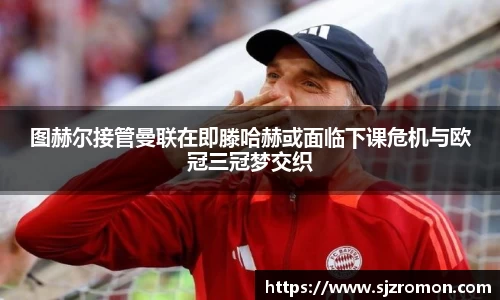 图赫尔接管曼联在即滕哈赫或面临下课危机与欧冠三冠梦交织