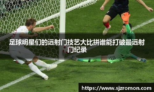 足球明星们的远射门技艺大比拼谁能打破最远射门纪录