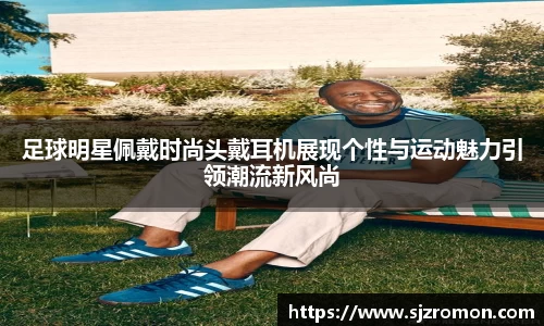 足球明星佩戴时尚头戴耳机展现个性与运动魅力引领潮流新风尚